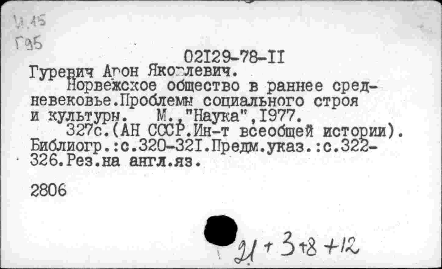 ﻿02129-78-11 Гуревич Агон Яковлевич.
Норвежское общество в раннее средневековье. Проблемы социального строя и культуры. М.,"Наука",1977.
327с.(АН СССР.Ин-т всеобщей истории). Библиогр.:с.320-321.Предм.указ.:с.322-326.Рез.на англ.яз.
2806